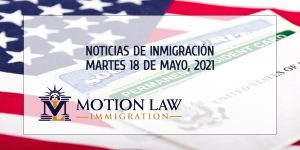 Conozca Acerca de las Noticias de Inmigración del 18 de Mayo, 2021